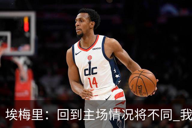 埃梅里：回到主场情况将不同 我们会有更多机会
